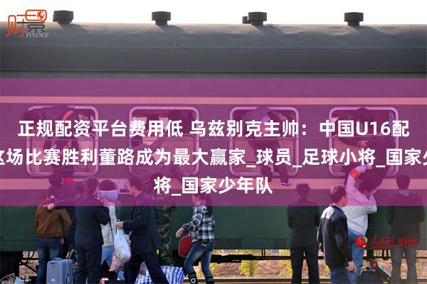 正规配资平台费用低 乌兹别克主帅：中国U16配的上这场比赛胜利董路成为最大赢家_球员_足球小将_国家少年队