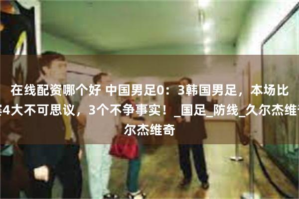 在线配资哪个好 中国男足0：3韩国男足，本场比赛4大不可思议，3个不争事实！_国足_防线_久尔杰维奇