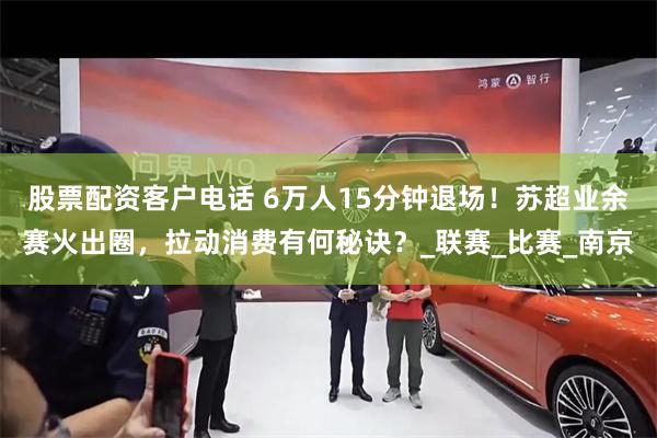 股票配资客户电话 6万人15分钟退场！苏超业余赛火出圈，拉动消费有何秘诀？_联赛_比赛_南京
