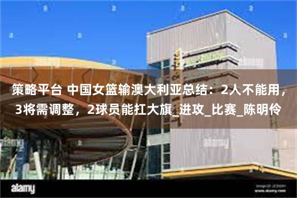 策略平台 中国女篮输澳大利亚总结：2人不能用，3将需调整，2球员能扛大旗_进攻_比赛_陈明伶