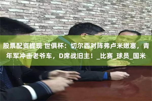 股票配资提现 世俱杯：切尔西对阵弗卢米嫩塞，青年军冲击老爷车，D席战旧主！_比赛_球员_国米