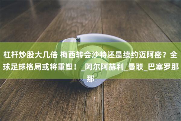 杠杆炒股大几倍 梅西转会沙特还是续约迈阿密？全球足球格局或将重塑！_阿尔阿赫利_曼联_巴塞罗那