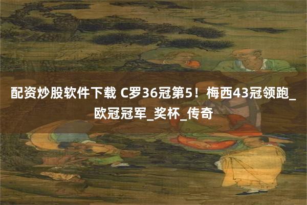 配资炒股软件下载 C罗36冠第5！梅西43冠领跑_欧冠冠军_奖杯_传奇