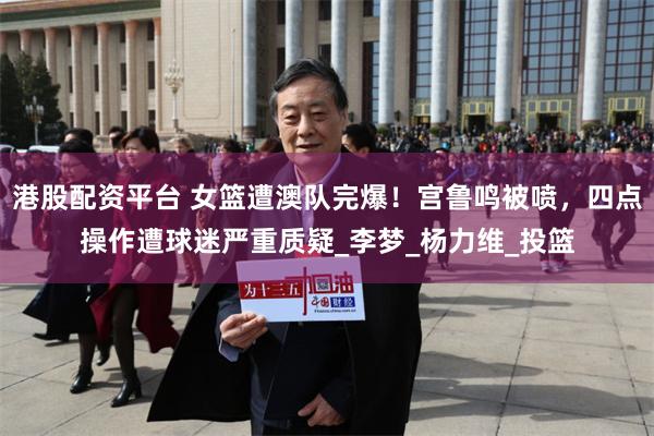港股配资平台 女篮遭澳队完爆！宫鲁鸣被喷，四点操作遭球迷严重质疑_李梦_杨力维_投篮