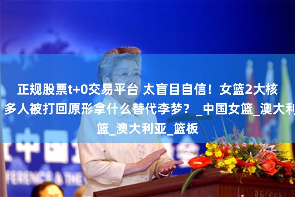 正规股票t+0交易平台 太盲目自信！女篮2大核心迷失，多人被打回原形拿什么替代李梦？_中国女篮_澳大利亚_篮板