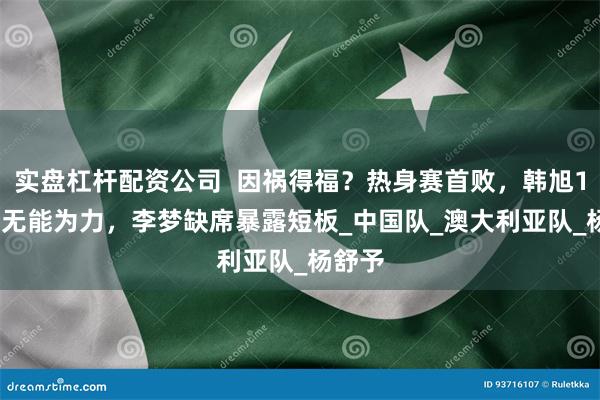 实盘杠杆配资公司  因祸得福？热身赛首败，韩旭15+10无能为力，李梦缺席暴露短板_中国队_澳大利亚队_杨舒予