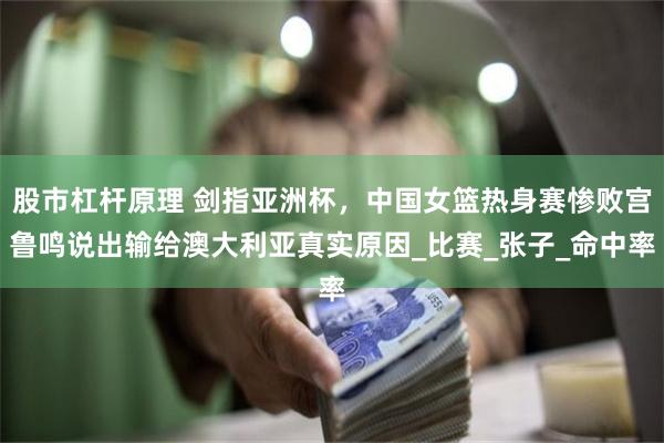 股市杠杆原理 剑指亚洲杯，中国女篮热身赛惨败宫鲁鸣说出输给澳大利亚真实原因_比赛_张子_命中率