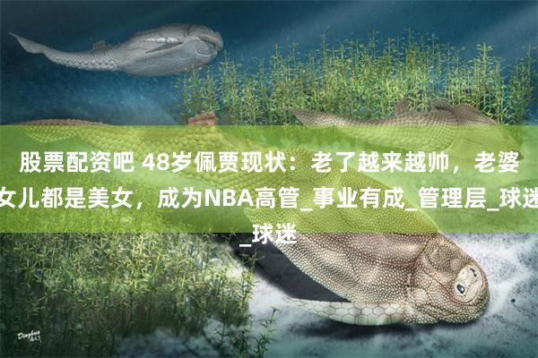 股票配资吧 48岁佩贾现状：老了越来越帅，老婆女儿都是美女，成为NBA高管_事业有成_管理层_球迷