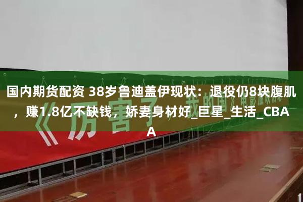 国内期货配资 38岁鲁迪盖伊现状：退役仍8块腹肌，赚1.8亿不缺钱，娇妻身材好_巨星_生活_CBA