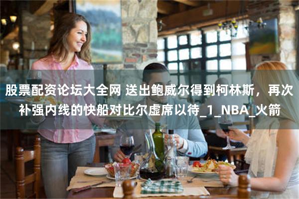 股票配资论坛大全网 送出鲍威尔得到柯林斯，再次补强内线的快船对比尔虚席以待_1_NBA_火箭