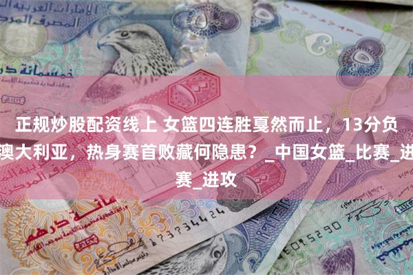 正规炒股配资线上 女篮四连胜戛然而止，13分负于澳大利亚，热身赛首败藏何隐患？_中国女篮_比赛_进攻