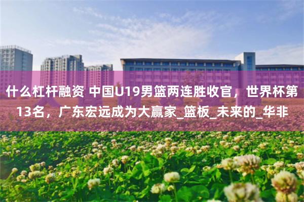 什么杠杆融资 中国U19男篮两连胜收官，世界杯第13名，广东宏远成为大赢家_篮板_未来的_华非