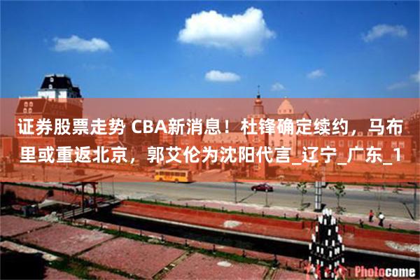 证券股票走势 CBA新消息！杜锋确定续约，马布里或重返北京，郭艾伦为沈阳代言_辽宁_广东_1