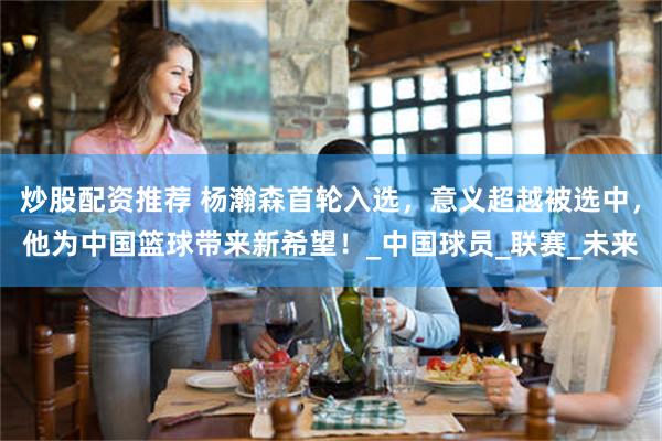 炒股配资推荐 杨瀚森首轮入选，意义超越被选中，他为中国篮球带来新希望！_中国球员_联赛_未来