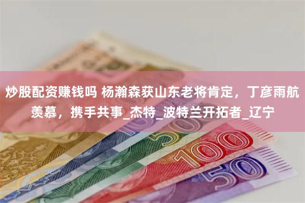 炒股配资赚钱吗 杨瀚森获山东老将肯定，丁彦雨航羡慕，携手共事_杰特_波特兰开拓者_辽宁