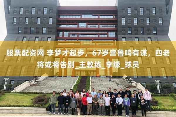 股票配资网 李梦才起步，67岁宫鲁鸣有谋，四老将或将告别_主教练_李缘_球员