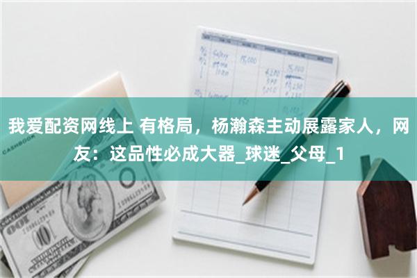 我爱配资网线上 有格局，杨瀚森主动展露家人，网友：这品性必成大器_球迷_父母_1