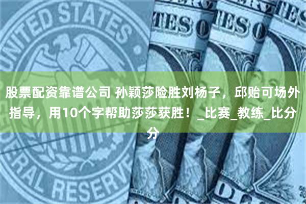 股票配资靠谱公司 孙颖莎险胜刘杨子，邱贻可场外指导，用10个字帮助莎莎获胜！_比赛_教练_比分
