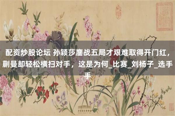 配资炒股论坛 孙颖莎鏖战五局才艰难取得开门红，蒯曼却轻松横扫对手，这是为何_比赛_刘杨子_选手