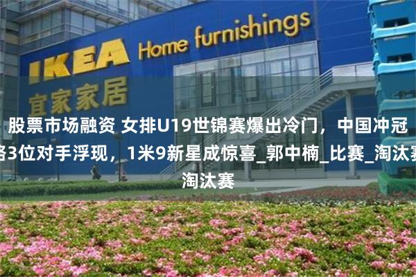 股票市场融资 女排U19世锦赛爆出冷门，中国冲冠路3位对手浮现，1米9新星成惊喜_郭中楠_比赛_淘汰赛