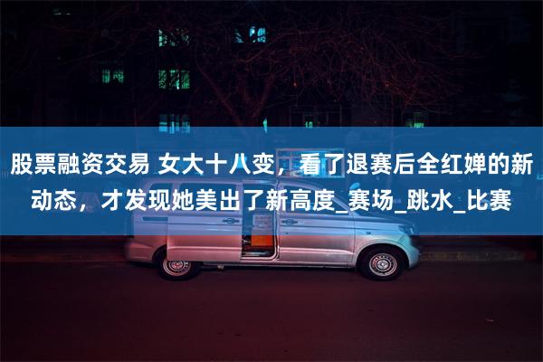 股票融资交易 女大十八变，看了退赛后全红婵的新动态，才发现她美出了新高度_赛场_跳水_比赛