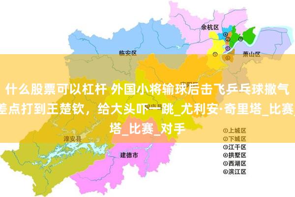 什么股票可以杠杆 外国小将输球后击飞乒乓球撒气，球差点打到王楚钦，给大头吓一跳_尤利安·奇里塔_比赛_对手