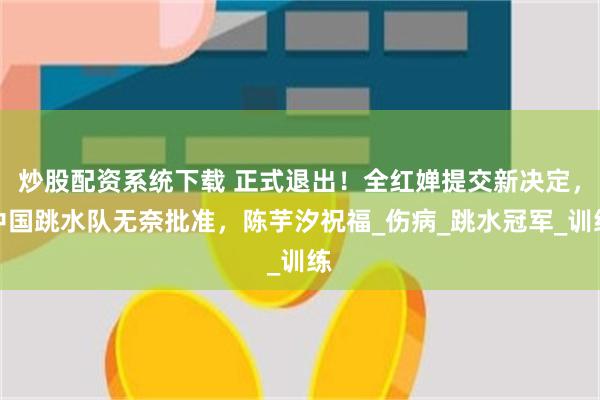 炒股配资系统下载 正式退出！全红婵提交新决定，中国跳水队无奈批准，陈芋汐祝福_伤病_跳水冠军_训练