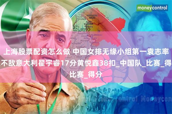 上海股票配资怎么做 中国女排无缘小组第一袁志率队不敌意大利翟宇睿17分黄悦鑫38扣_中国队_比赛_得分