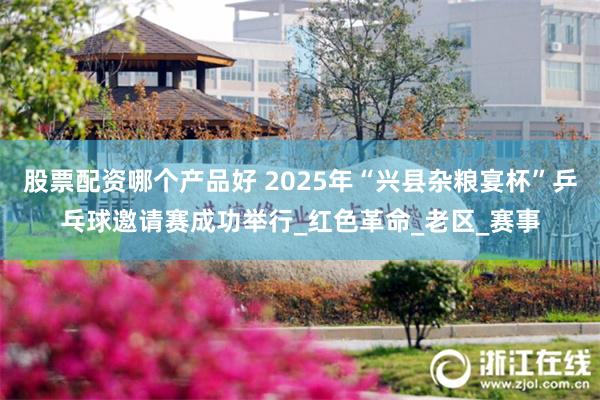 股票配资哪个产品好 2025年“兴县杂粮宴杯”乒乓球邀请赛成功举行_红色革命_老区_赛事