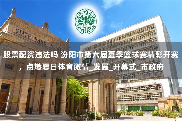 股票配资违法吗 汾阳市第六届夏季篮球赛精彩开赛，点燃夏日体育激情_发展_开幕式_市政府