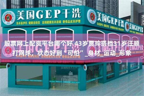 股票网上配资平台哪个好 43岁贾玲搭档31岁汪顺打网球，状态好到“可怕”_身材_运动_形象