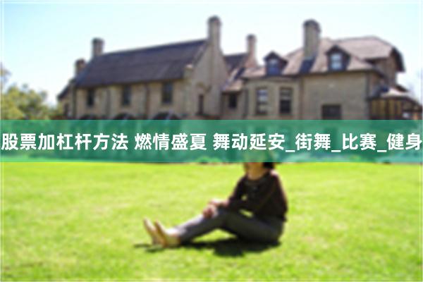 股票加杠杆方法 燃情盛夏 舞动延安_街舞_比赛_健身