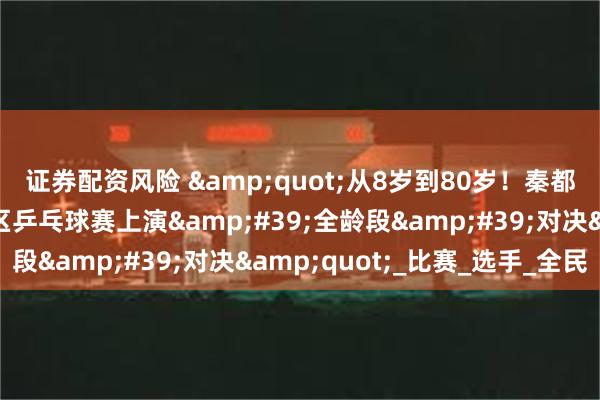 证券配资风险 &quot;从8岁到80岁！秦都区陈杨寨街道金泰社区乒乓球赛上演&#39;全龄段&#39;对决&quot;_比赛_选手_全民