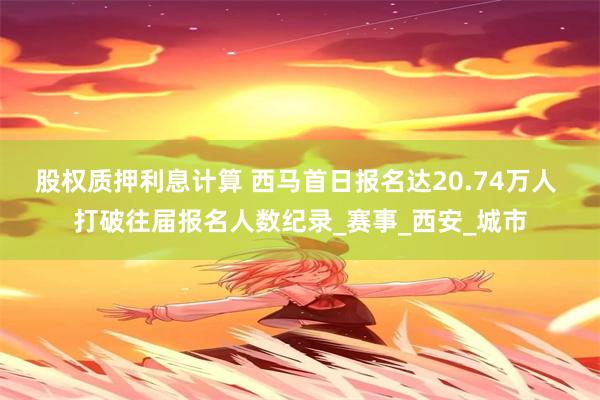 股权质押利息计算 西马首日报名达20.74万人 打破往届报名人数纪录_赛事_西安_城市