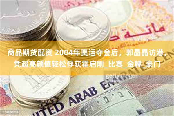 商品期货配资 2004年奥运夺金后，郭晶晶访港，凭超高颜值轻松俘获霍启刚_比赛_金牌_豪门