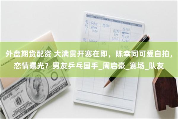 外盘期货配资 大满贯开赛在即，陈幸同可爱自拍，恋情曝光？男友乒乓国手_周启豪_赛场_队友