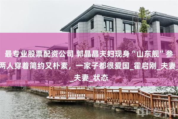 最专业股票配资公司 郭晶晶夫妇现身“山东舰”参观，两人穿着简约又朴素，一家子都很爱国_霍启刚_夫妻_状态