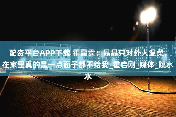 配资平台APP下载 霍震霆：晶晶只对外人温柔，在家里真的是一点面子都不给我_霍启刚_媒体_跳水