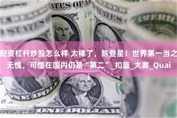 配资杠杆炒股怎么样 太棒了，陈登星！世界第一当之无愧，可惜在国内仍是“第二”_扣篮_大赛_Quai