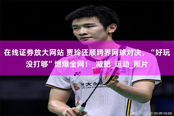 在线证劵放大网站 贾玲汪顺跨界网球对决，“好玩没打够”燃爆全网！_减肥_运动_照片