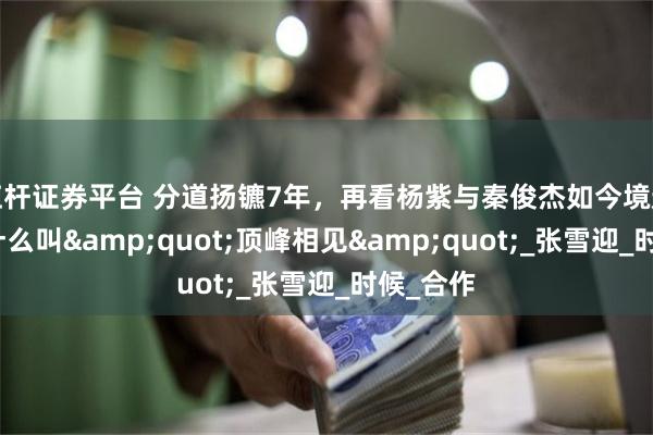 杠杆证券平台 分道扬镳7年，再看杨紫与秦俊杰如今境遇，才知什么叫&quot;顶峰相见&quot;_张雪迎_时候_合作