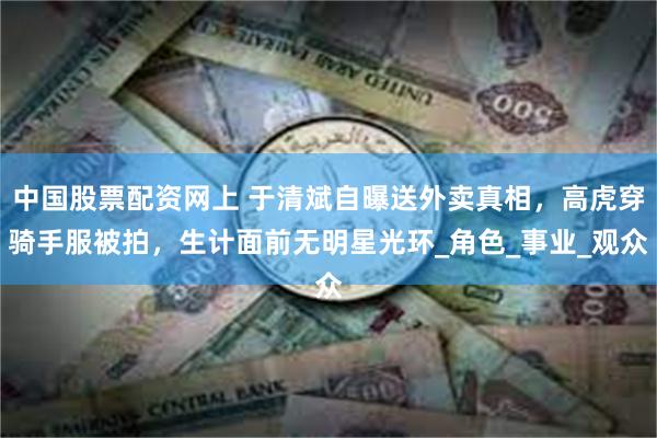 中国股票配资网上 于清斌自曝送外卖真相，高虎穿骑手服被拍，生计面前无明星光环_角色_事业_观众