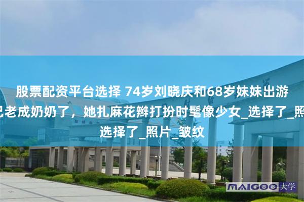 股票配资平台选择 74岁刘晓庆和68岁妹妹出游！妹妹已老成奶奶了，她扎麻花辫打扮时髦像少女_选择了_照片_皱纹