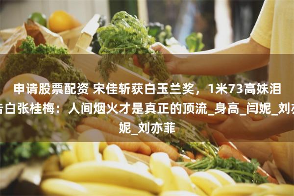 申请股票配资 宋佳斩获白玉兰奖，1米73高妹泪洒告白张桂梅：人间烟火才是真正的顶流_身高_闫妮_刘亦菲