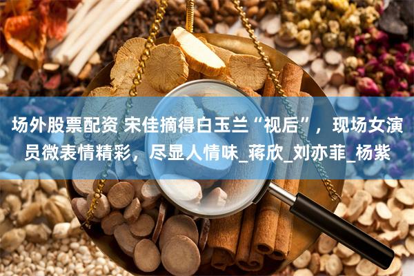 场外股票配资 宋佳摘得白玉兰“视后”，现场女演员微表情精彩，尽显人情味_蒋欣_刘亦菲_杨紫