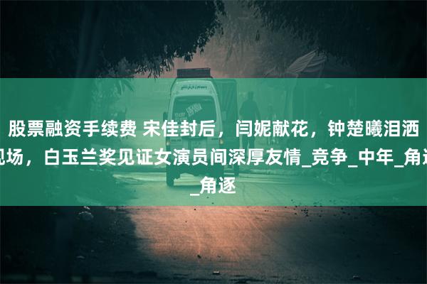 股票融资手续费 宋佳封后，闫妮献花，钟楚曦泪洒现场，白玉兰奖见证女演员间深厚友情_竞争_中年_角逐