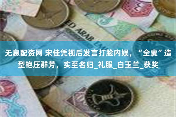 无息配资网 宋佳凭视后发言打脸内娱，“全裹”造型艳压群芳，实至名归_礼服_白玉兰_获奖