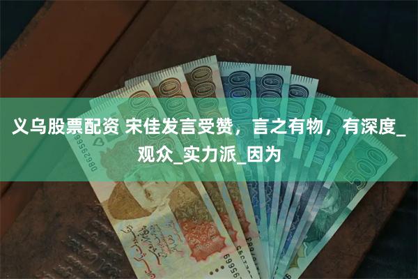 义乌股票配资 宋佳发言受赞，言之有物，有深度_观众_实力派_因为