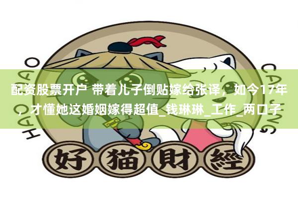 配资股票开户 带着儿子倒贴嫁给张译，如今17年，才懂她这婚姻嫁得超值_钱琳琳_工作_两口子