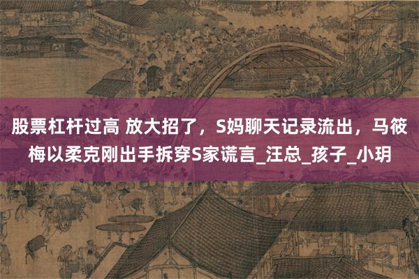 股票杠杆过高 放大招了，S妈聊天记录流出，马筱梅以柔克刚出手拆穿S家谎言_汪总_孩子_小玥